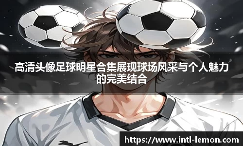 高清头像足球明星合集展现球场风采与个人魅力的完美结合